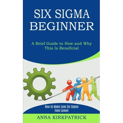 Six Sigma Beginner: How to Make Lean Six Sigma Even Leaner (A Brief Guide to How and Why This Is Beneficial) - Paperback