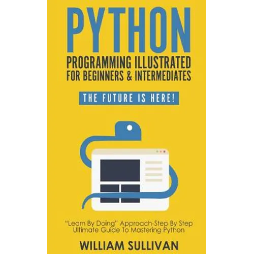 Python Programming Illustrated For Beginners & Intermediates: Learn By Doing Approach-Step By Step Ultimate Guide To Mastering Python: The Future Is H - Paperback