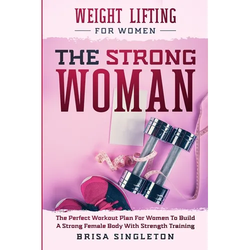 Weight Lifting For Women: THE STRONG WOMAN -The Perfect Workout Plan For Women To Build A Strong Female Body With Strength Training - Paperback