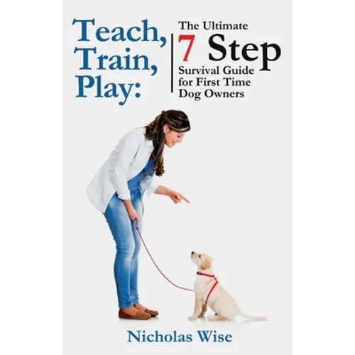 Teach, Train, Play: The Ultimate 7 Step Survival Guide For First Time Dog Owners - Paperback