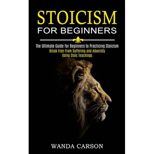 Stoicism for Beginners: Break Free From Suffering and Adversity Using Stoic Teachings (The Ultimate Guide for Beginners to Practicing Stoicism) - Paperback