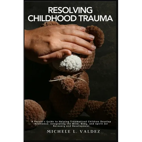 Resolving Childhood Trauma: A Parent's Guide to Helping Traumatized Children Develop Resilience: Integrating the Mind, Body, and Spirit for Recovery a - Paperback