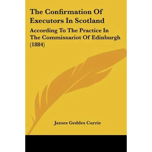 The Confirmation Of Executors In Scotland: According To The Practice In The Commissariot Of Edinburgh (1884) - Paperback