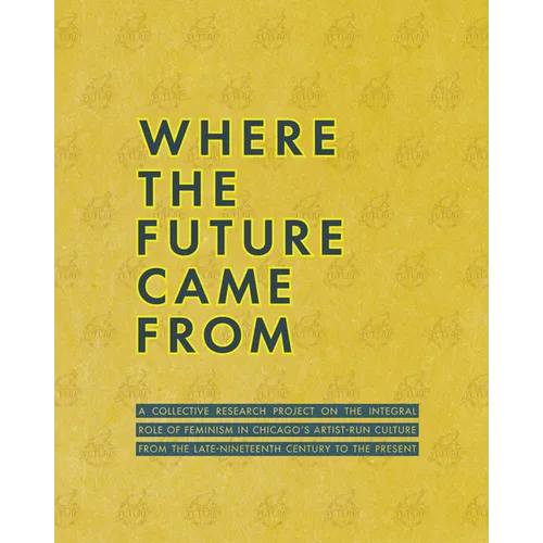 Where the Future Came from: A Collective Research Project on the Role of Feminism in Chicago's Artist-Run Culture from the Late-Nineteenth Century to - Paperback