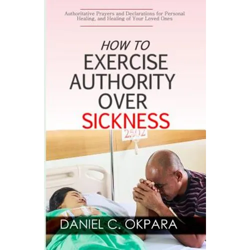 How to Exercise Authority Over Sickness: Authoritative Prayers and Declarations for Personal Healing, and Healing of Your Loved Ones - Paperback