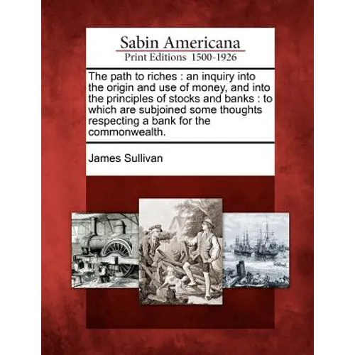 The Path to Riches: An Inquiry Into the Origin and Use of Money, and Into the Principles of Stocks and Banks: To Which Are Subjoined Some - Paperback