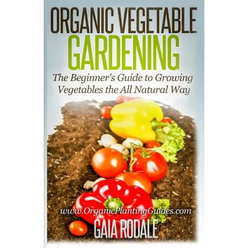 Organic Vegetable Gardening: The Beginners Guide to Growing Vegetables the All Natural Way - Paperback