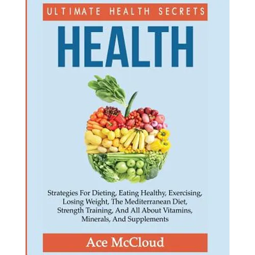 Health: Ultimate Health Secrets: Strategies For Dieting, Eating Healthy, Exercising, Losing Weight, The Mediterranean Diet, Strength Training, And All - Paperback