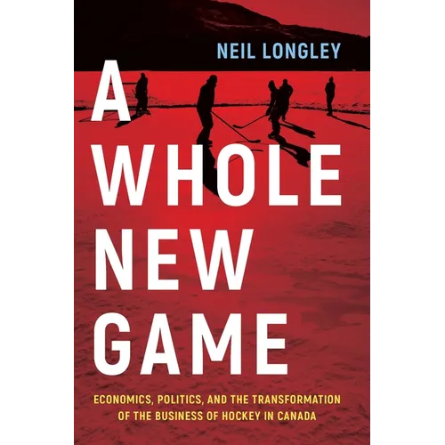 A Whole New Game: Economics, Politics, and the Transformation of the Business of Hockey in Canada - Hardcover