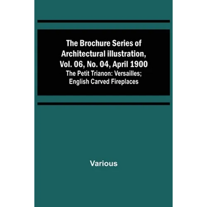 The Brochure Series of Architectural Illustration, vol. 06, No. 04, April 1900; The Petit Trianon: Versailles; English Carved Fireplaces - Paperback