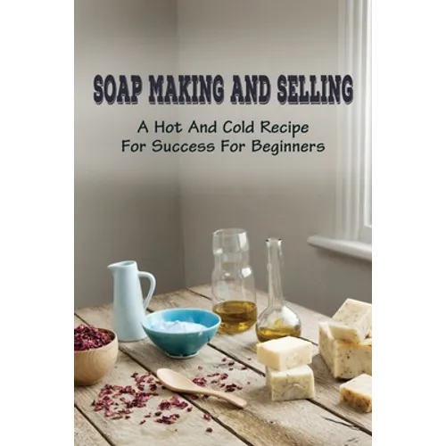 Soap Making And Selling: A Hot And Cold Recipe For Success For Beginners: How To Market Your Soap Business - Paperback