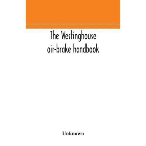 The Westinghouse Air-Brake Handbook; A Convenient Reference Book For All Persons Interested In The Construction, Installation, Operation, Care, Mainte - Paperback