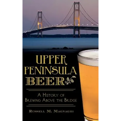 Upper Peninsula Beer: A History of Brewing Above the Bridge - Hardcover