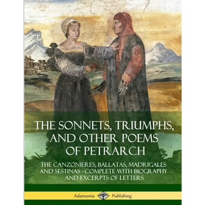 The Sonnets, Triumphs, and Other Poems of Petrarch: The Canzonieres, Ballatas, Madrigales and Sestinas - Complete with Biography and Excerpts of Lette - Paperback