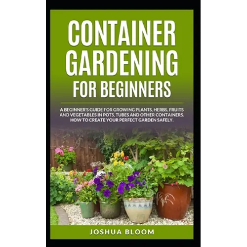 Container Gardening for Beginners: A Beginner's Guide for Growing Plants, Herbs, Fruit and Vegetables in Pots, Tubes and other Containers. How to Crea - Paperback