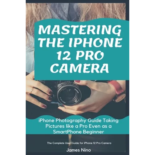 Mastering the iPhone 12 Pro Camera: iPhone Photography Guide Taking Pictures like a Pro Even as a SmartPhone Beginner - Paperback