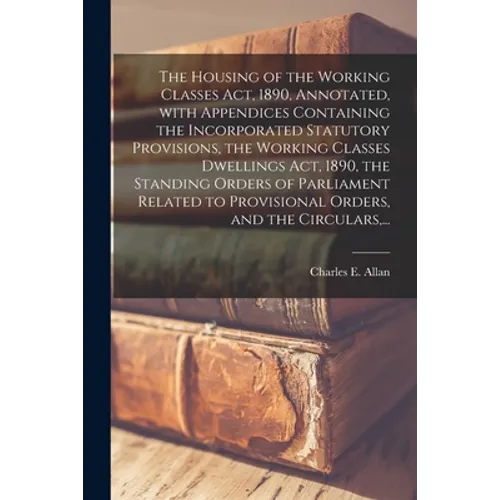 The Housing of the Working Classes Act, 1890, Annotated, With Appendices Containing the Incorporated Statutory Provisions, the Working Classes Dwellin - Paperback
