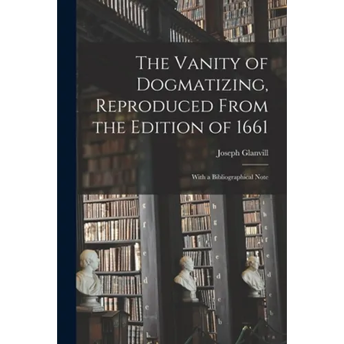 The Vanity of Dogmatizing, Reproduced From the Edition of 1661: With a Bibliographical Note - Paperback