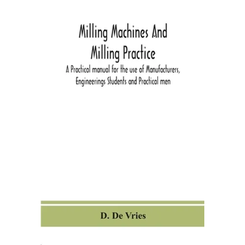 Milling Machines And Milling Practice; A Practical Manual For The Use Of Manufacturers, Engineerings Students And Practical Men - Paperback