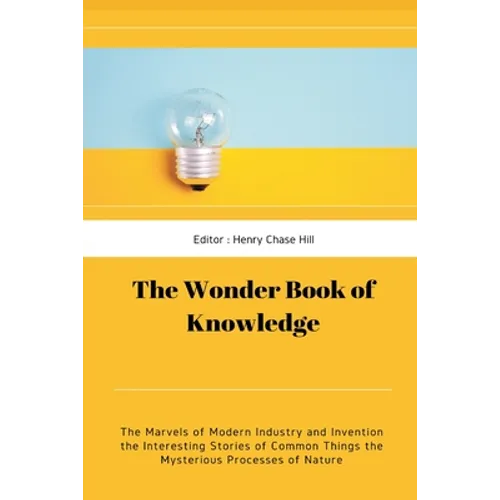 The Wonder Book of Knowledge: The Marvels of Modern Industry and Invention the Interesting Stories of Common Things the Mysterious Processes of Nature - Paperback