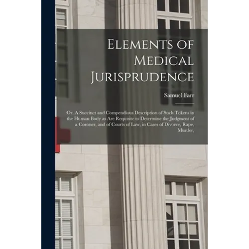 Elements of Medical Jurisprudence: or, A Succinct and Compendious Description of Such Tokens in the Human Body as Are Requisite to Determine the Judgm - Paperback
