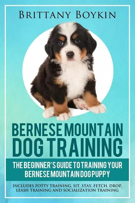 Bernese Mountain Dog Training: The Beginner's Guide to Training Your Bernese Mountain Dog Puppy: Includes Potty Training, Sit, Stay, Fetch, Drop, Lea - Paperback