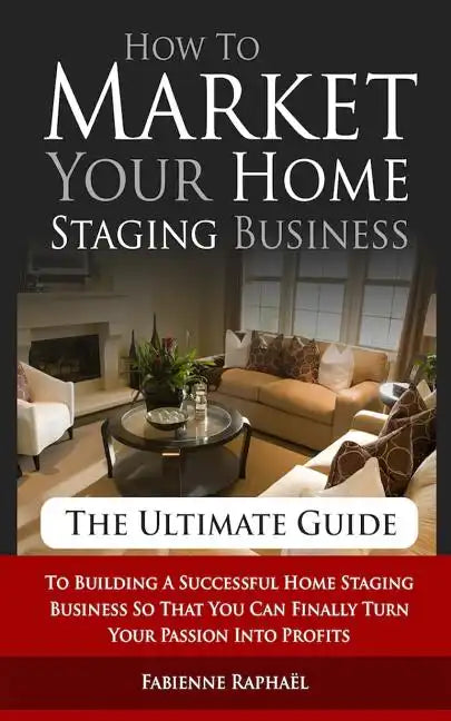 How To Market Your Home Staging Business - The Ultimate Guide: To Building A Successful Home Staging Business So That You Can Finally Turn Your Passio - Paperback