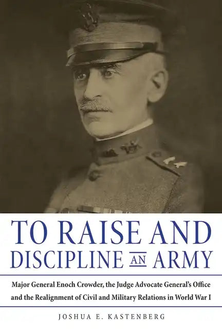 To Raise and Discipline an Army: Major General Enoch Crowder, the Judge Advocate General's Office, and the Realignment of Civil and Military Relations - Hardcover