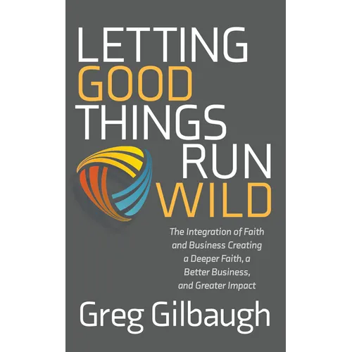 Letting Good Things Run Wild: The Integration of Faith and Business Creating a Deeper Faith, a Better Business, and Greater Impact - Paperback