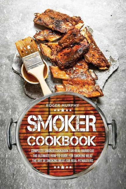 Smoker Cookbook: Complete Smoker Cookbook for Real Barbecue, The Ultimate How-To Guide for Smoking Meat, The Art of Smoking Meat for Real Pitmasters - Paperback