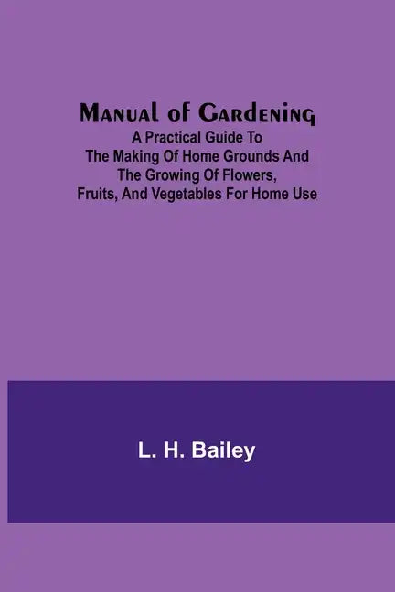 Manual of Gardening; A Practical Guide to the Making of Home Grounds and the Growing of Flowers, Fruits, and Vegetables for Home Use - Paperback
