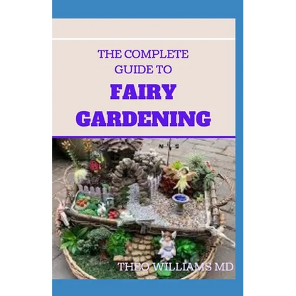 The Complete Guide to Fairy Gardening: A Step by Step Guide To Making Your Own Fun Miniature Fairy Gardens - Paperback