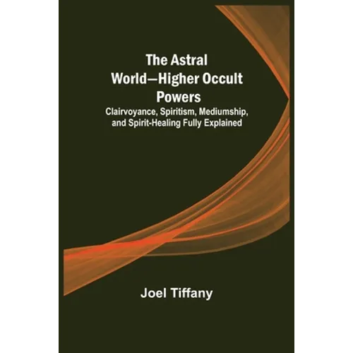 The Astral World-Higher Occult Powers; Clairvoyance, Spiritism, Mediumship, and Spirit-Healing Fully Explained - Paperback