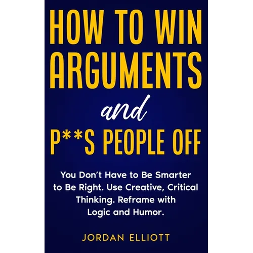 How to Win Arguments and P**s People Off. You Don't Have to Be Smarter to Be Right. Use Creative Critical Thinking. Reframe with Logic and Humor. - Paperback