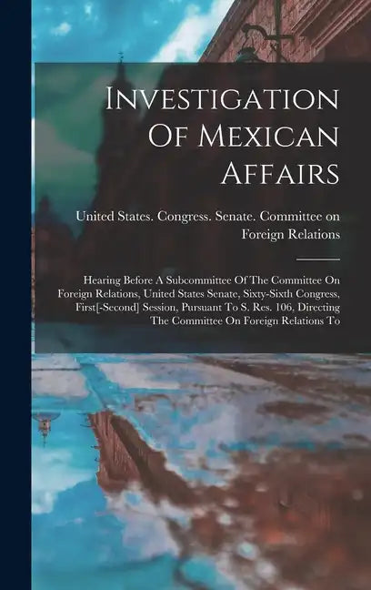 Investigation Of Mexican Affairs: Hearing Before A Subcommittee Of The Committee On Foreign Relations, United States Senate, Sixty-sixth Congress, Fir - Hardcover