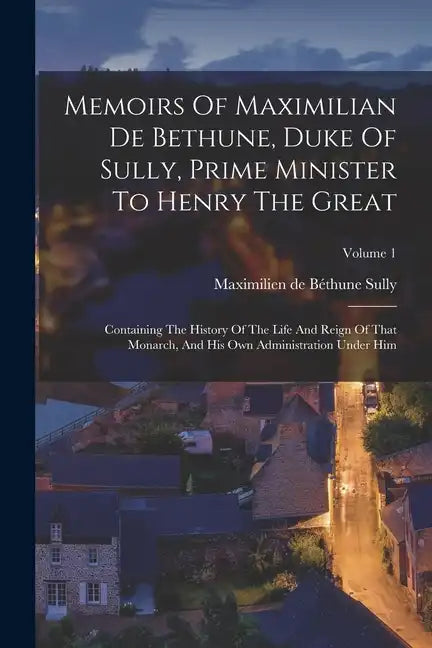 Memoirs Of Maximilian De Bethune, Duke Of Sully, Prime Minister To Henry The Great: Containing The History Of The Life And Reign Of That Monarch, And - Paperback