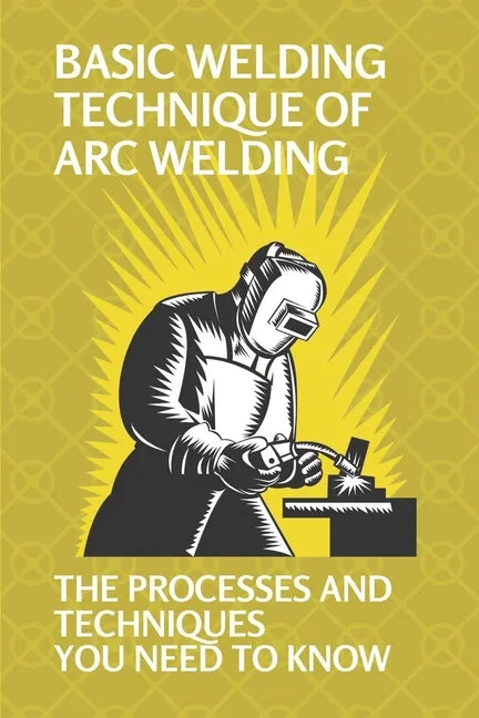 Basic Welding Technique Of Arc Welding: The Processes And Techniques You Need To Know: How Does Arc Welding Work - Paperback