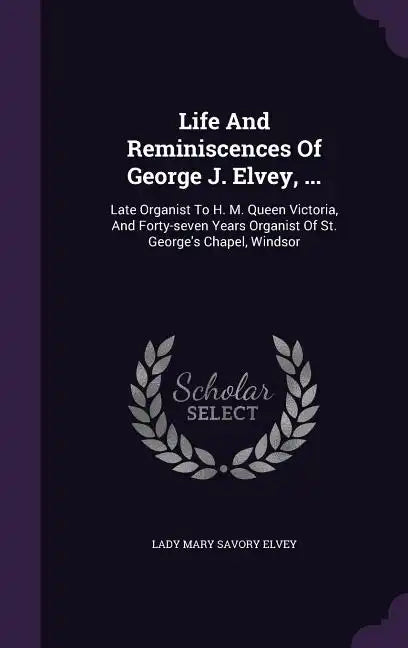 Life and Reminiscences of George J. Elvey, ...: Late Organist to H. M. Queen Victoria, and Forty-Seven Years Organist of St. George's Chapel, Windsor - Hardcover