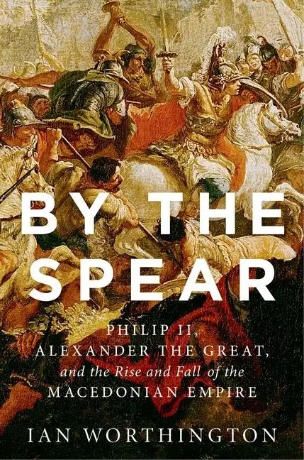 By the Spear: Philip II, Alexander the Great, and the Rise and Fall of the Macedonian Empire - Hardcover