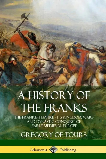 A History of the Franks: The Frankish Empire - Its Kingdom, Wars and Dynastic Conquest of Early Medieval Europe - Paperback