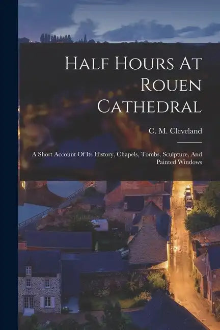 Half Hours At Rouen Cathedral: A Short Account Of Its History, Chapels, Tombs, Sculpture, And Painted Windows - Paperback
