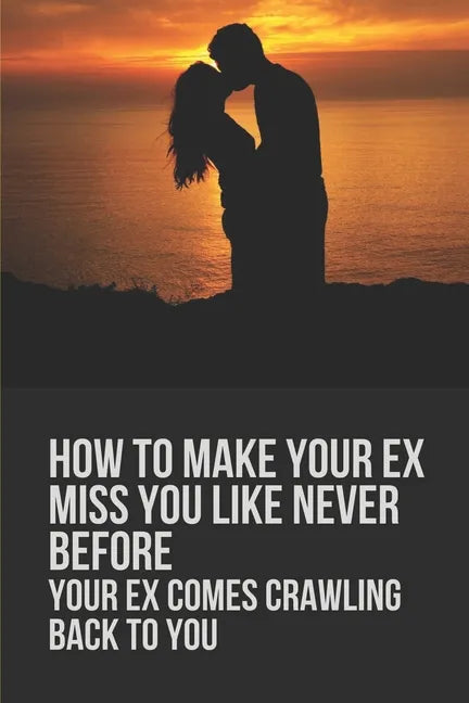 How To Make Your Ex Miss You Like Never Before: Your Ex Comes Crawling Back To You: Way To Make Your Boyfriend Come Back - Paperback
