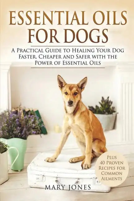 Essential Oils For Dogs: A Practical Guide to Healing Your Dog Faster, Cheaper and Safer with the Power of Essential Oils - Paperback