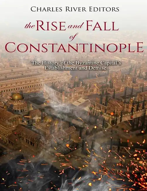 The Rise and Fall of Constantinople: The History of the Byzantine Capital's Establishment and Demise - Paperback