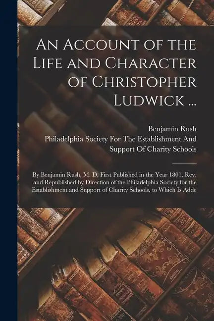 An Account of the Life and Character of Christopher Ludwick ...: By Benjamin Rush, M. D. First Published in the Year 1801. Rev. and Republished by Dir - Paperback