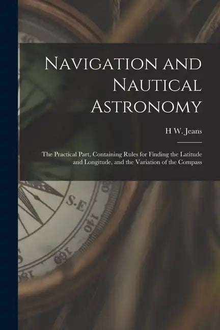 Navigation and Nautical Astronomy: The Practical Part, Containing Rules for Finding the Latitude and Longitude, and the Variation of the Compass - Paperback