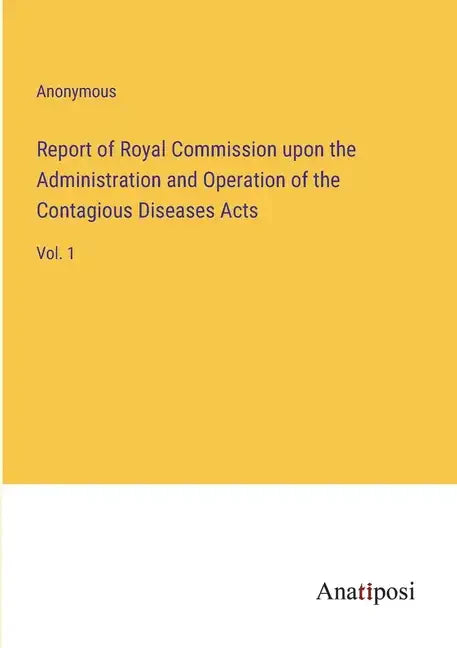 Report of Royal Commission upon the Administration and Operation of the Contagious Diseases Acts: Vol. 1 - Paperback