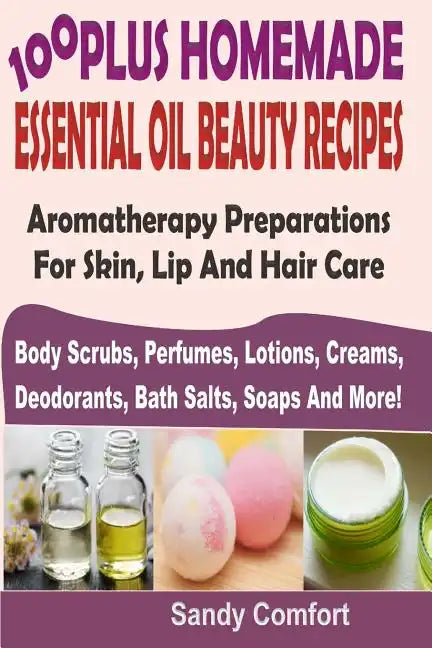 100 Plus Homemade Essential Oil Beauty Recipes: Aromatherapy Preparations For Skin, Lip And Hair Care (Body Scrubs, Perfumes, Lotions, Creams, Deodora - Paperback