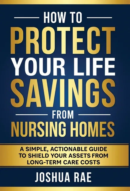 How to Protect Your Life Savings from Nursing Homes: A Simple, Actionable Guide to Shield Your Assets from Long-Term Care Costs - Hardcover
