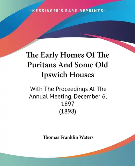 The Early Homes Of The Puritans And Some Old Ipswich Houses: With The Proceedings At The Annual Meeting, December 6, 1897 (1898) - Paperback